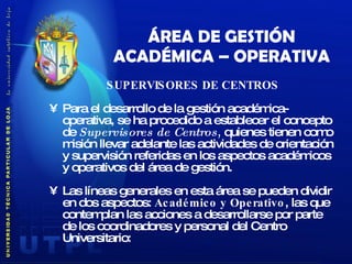 ÁREA DE GESTIÓN ACADÉMICA – OPERATIVA SUPERVISORES DE CENTROS Para el desarrollo de la gestión académica-operativa, se ha procedido a establecer el concepto de  Supervisores de Centros ,  quienes tienen como misión llevar adelante las actividades de orientación y supervisión referidas en los aspectos académicos y operativos del área de gestión. Las líneas generales en esta área se pueden dividir en dos aspectos:  Académico y Operativo , las que contemplan las acciones a desarrollarse por parte de los coordinadores y personal del Centro Universitario: 