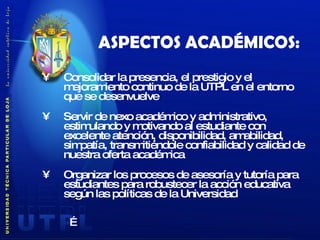 ASPECTOS ACADÉMICOS: Consolidar la presencia, el prestigio y el mejoramiento continuo de la UTPL en el entorno que se desenvuelve Servir de nexo académico y administrativo, estimulando y motivando al estudiante con excelente atención, disponibilidad, amabilidad, simpatía, transmitiéndole confiabilidad y calidad de nuestra oferta académica Organizar los procesos de asesoría y tutoría para estudiantes para robustecer la acción educativa según las políticas de la Universidad   … 