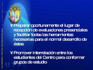 Preparar oportunamente el lugar de recepción de evaluaciones presenciales y facilitar todas las herramientas necesarias para el normal desarrollo de éstas Promover interrelación entre los estudiantes del Centro para conformar grupos de estudio 