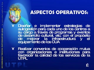 ASPECTOS OPERATIVOS: Diseñar e implementar estrategias de autogestión para cada uno de los centros a su cargo a través de programas y eventos de desarrollo cultural, etc. con el propósito de mejorar la infraestructura y el equipamiento de los CUA Realizar convenios de cooperación mutua con organizaciones e instituciones para favorecer la calidad de los servicios de la UTPL … 