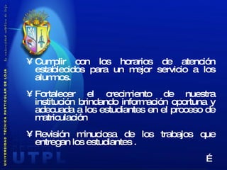 Cumplir con los horarios de atención establecidos para un mejor servicio a los alumnos. Fortalecer el crecimiento de nuestra institución brindando información oportuna y adecuada a los estudiantes en el proceso de matriculación  Revisión minuciosa de los trabajos que entregan los estudiantes . … 
