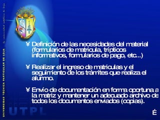 Definición de las necesidades del material  (formularios de matricula, trípticos informativos, formularios de pago, etc...) Realizar el ingreso de matriculas y el seguimiento de los trámites que realiza el alumno. Envío de documentación en forma oportuna a la matriz y mantener un adecuado archivo de todos los documentos enviados (copias). … 