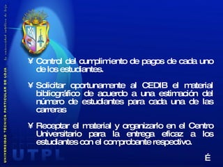 Control del cumplimiento de pagos de cada uno de los estudiantes. Solicitar oportunamente al CEDIB el material bibliográfico de acuerdo a una estimación del número de estudiantes para cada una de las carreras Receptar el material y organizarlo en el Centro Universitario para la entrega eficaz a los estudiantes con el comprobante respectivo. … 