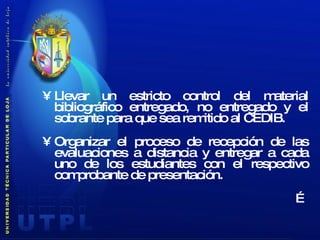 Llevar un estricto control del material bibliográfico entregado, no entregado y el sobrante para que sea remitido al CEDIB. Organizar el proceso de recepción de las evaluaciones a distancia y entregar a cada uno de los estudiantes con el respectivo comprobante de presentación. … 