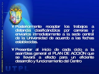 Posteriormente receptar los trabajos a distancia clasificándolos por carreras y enviarlos inmediatamente a la sede central de la Universidad de acuerdo a las fechas establecidas. Presentar al inicio de cada ciclo a la asamblea general el PLAN DE ACCIÓN que se llevará a efecto para un eficiente desarrollo y funcionamiento del Centro 