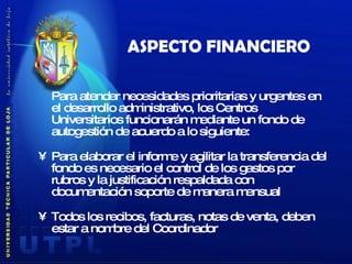 ASPECTO FINANCIERO Para atender necesidades prioritarias y urgentes en el desarrollo administrativo, los Centros Universitarios funcionarán mediante un fondo de autogestión de acuerdo a lo siguiente: Para elaborar el informe y agilitar la transferencia del fondo es necesario el control de los gastos por rubros y la justificación respaldada con documentación soporte de manera mensual Todos los recibos, facturas, notas de venta, deben estar a nombre del Coordinador 