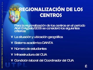 REGIONALIZACIÓN DE LOS CENTROS Para la regionalización de los centros en el período Abril – Agosto/2006 se consideró los siguientes criterios: La situación y ubicación geográfica Sistema académico DANTA Número de estudiantes Infraestructura del CUA Condición laboral del Coordinador del CUA … 