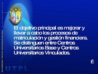 El objetivo principal es mejorar y llevar a cabo los procesos de matriculación y gestión financiera.  Se distinguen entre Centros Universitarios Base y Centros Universitarios Vinculados.   … 