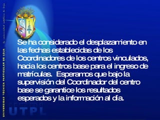 Se ha considerado el desplazamiento en las fechas establecidas de los Coordinadores de los centros vinculados, hacia los centros base para el ingreso de matrículas.  Esperamos que bajo la supervisión del Coordinador del centro base se garantice los resultados esperados y la información al día. 