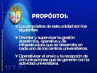 PROPÓSITOS: Los propósitos de esta unidad son los siguientes:  Orientar y supervisar la gestión académica, operativa y de infraestructura que se desarrolla en cada uno de los centros universitarios.  Operativizar el envío y la recepción de comunicaciones que se generan con la actividad universitaria.    