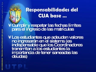 Cumplir y respetar las fechas límites para el ingreso de las matrículas Los estudiantes que adeuden valores no ingresarán en el sistema (es indispensable que los Coordinadores transmitan a los estudiantes la importancia de tener saneadas las deudas) Responsabilidades del  CUA base … 