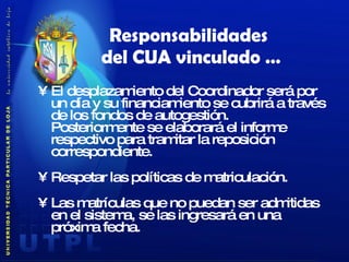 Responsabilidades  del CUA vinculado … El desplazamiento del Coordinador será por un día y su financiamiento se cubrirá a través de los fondos de autogestión.  Posteriormente se elaborará el informe respectivo para tramitar la reposición correspondiente. Respetar las políticas de matriculación. Las matrículas que no puedan ser admitidas en el sistema, se las ingresará en una próxima fecha. 