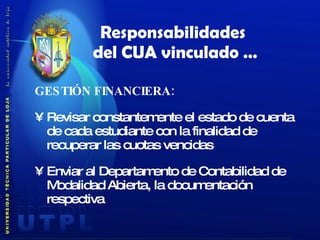 GESTIÓN FINANCIERA: Revisar constantemente el estado de cuenta de cada estudiante con la finalidad de recuperar las cuotas vencidas Enviar al Departamento de Contabilidad de Modalidad Abierta, la documentación respectiva Responsabilidades  del CUA vinculado … 