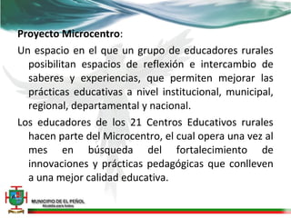 Proyecto Microcentro:
Un espacio en el que un grupo de educadores rurales
  posibilitan espacios de reflexión e intercambio de
  saberes y experiencias, que permiten mejorar las
  prácticas educativas a nivel institucional, municipal,
  regional, departamental y nacional.
Los educadores de los 21 Centros Educativos rurales
  hacen parte del Microcentro, el cual opera una vez al
  mes en búsqueda del fortalecimiento de
  innovaciones y prácticas pedagógicas que conlleven
  a una mejor calidad educativa.
 