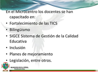 En el Microcentro los docentes se han
  capacitado en:
• Fortalecimiento de las TICS
• Bilingüismo
• SIGCE Sistema de Gestión de la Calidad
  Educativa
• Inclusión
• Planes de mejoramiento
• Legislación, entre otros.
 