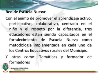 Red de Escuela Nueva:
Con el animo de promover el aprendizaje activo,
  participativo, colaborativo, centrado en el
  niño y el respeto por la diferencia, tres
  educadores estan siendo capacitados en el
  fortalecimiento de Escuela Nueva como
  metodologia implementada en cada uno de
  los Centros Educativos rurales del Municipio.
Y otras como: Temáticas y formador de
  formadores
 
