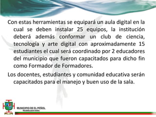 Con estas herramientas se equipará un aula digital en la
  cual se deben instalar 25 equipos, la institución
  deberá además conformar un club de ciencia,
  tecnología y arte digital con aproximadamente 15
  estudiantes el cual será coordinado por 2 educadores
  del municipio que fueron capacitados para dicho fin
  como Formador de Formadores.
Los docentes, estudiantes y comunidad educativa serán
  capacitados para el manejo y buen uso de la sala.
 