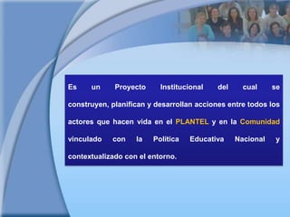 Es un Proyecto Institucional del cual se construyen, planifican y desarrollan acciones entre todos los actores que hacen vida en el PLANTEL y en la Comunidad vinculado con la Política Educativa Nacional y contextualizado con el entorno.