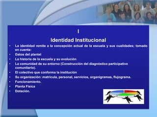 IIdentidad InstitucionalLa identidad remite a la concepción actual de la escuela y sus cualidades; tomado en cuenta: Datos del plantelLa historia de la escuela y su evoluciónLa comunidad de su entorno (Construcción del diagnóstico participativo comunitario).El colectivo que conforma la instituciónSu organización: matrícula, personal, servicios, organigramas, flujograma.Funcionamiento.Planta FísicaDotación. 