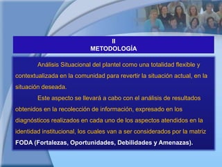IIMETODOLOGÍAAnálisis Situacional del plantel como una totalidad flexible y contextualizada en la comunidad para revertir la situación actual, en la situación deseada.	Este aspecto se llevará a cabo con el análisis de resultados obtenidos en la recolección de información, expresado en los diagnósticos realizados en cada uno de los aspectos atendidos en la identidad institucional, los cuales van a ser considerados por la matriz FODA (Fortalezas, Oportunidades, Debilidades y Amenazas).