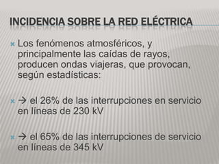 INCIDENCIA SOBRE LA RED ELÉCTRICA
   Los fenómenos atmosféricos, y
    principalmente las caídas de rayos,
    producen ondas viajeras, que provocan,
    según estadísticas:

    el 26% de las interrupciones en servicio
    en líneas de 230 kV

    el 65% de las interrupciones de servicio
    en líneas de 345 kV
 