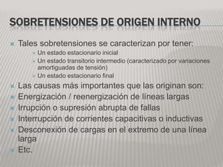 SOBRETENSIONES DE ORIGEN INTERNO
   Tales sobretensiones se caracterizan por tener:
        Un estado estacionario inicial
        Un estado transitorio intermedio (caracterizado por variaciones
         amortiguadas de tensión)
        Un estado estacionario final

   Las causas más importantes que las originan son:
   Energización / reenergización de líneas largas
   Irrupción o supresión abrupta de fallas
   Interrupción de corrientes capacitivas o inductivas
   Desconexión de cargas en el extremo de una línea
    larga
   Etc.
 