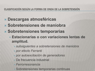 CLASIFICACIÓN SEGÚN LA FORMA DE ONDA DE LA SOBRETENSIÓN



 Descargas atmosféricas
 Sobretensiones de maniobra

 Sobretensiones temporarias
     Estacionarias     o con variaciones lentas de
     amplitud.
       subsiguientes  a sobretensiones de maniobra
       por efecto Ferranti

       por autoexcitación de generadores

       De frecuencia industrial

       Ferrorresonancia

       Sobretensiones temporarias continuas
 