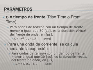 PARÁMETROS
 tf= tiempo de frente (Rise Time o Front
  Time)
        Para ondas de tensión con un tiempo de frente
         menor o igual que 30 [ s], es la duración virtual
         del frente de onda, en [ s].
            tfv   = 1.67 (t0.9 – t0.3)    [μseg]

    Para una onda de corriente, se calcula
     mediante la expresión:
          Para ondas de tensión con un tiempo de frente
           menor o igual que 30 [ s], es la duración virtual
           del frente de onda, en [ s].
             tfv   = 1.67 (t0.9 – t0.3)    [μseg]
 