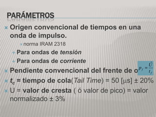 PARÁMETROS
   Origen convencional de tiempos en una
    onda de impulso.
       norma   IRAM 2318
     Para ondas de tensión
     Para ondas de corriente                  ˆ
                                             U
                                          pf
 Pendiente convencional del frente de   ondaf
                                             t

 tc = tiempo de cola(Tail Time) = 50 [ s] ± 20%

 U = valor de cresta ( ó valor de pico) = valor
  normalizado ± 3%
 