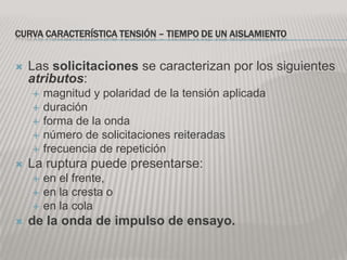 CURVA CARACTERÍSTICA TENSIÓN – TIEMPO DE UN AISLAMIENTO


   Las solicitaciones se caracterizan por los siguientes
    atributos:
       magnitud y polaridad de la tensión aplicada
       duración
       forma de la onda
       número de solicitaciones reiteradas
       frecuencia de repetición
   La ruptura puede presentarse:
       en el frente,
       en la cresta o
       en la cola
   de la onda de impulso de ensayo.
 
