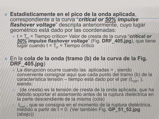    Estadísticamente en el pico de la onda aplicada,
    correspondiente a la curva “critical or 50% impulse
    flashover voltage” descripta anteriormente, cuyo lugar
    geométrico está dado por las coordenadas:
       t = Tcr = Tiempo crítico= Valor de cresta de la curva “critical or
        50% impulse flashover voltage” (Fig. DRF_405.jpg), que tiene
        lugar cuando t = Tcr = Tiempo crítico

   En la cola de la onda (tramo (b) de la curva de la Fig.
    DRF_405.jpg)
       La disrupción ocurre cuando las aplicadas > , siendo
        conveniente consignar aquí que cada punto del tramo (b) de la
        característica tensión – tiempo está dado por el par (trupt, ),
        siendo:
         (de cresta) es la tensión de cresta de la onda aplicada, que ha
        debido soportar el aislamiento antes de la ruptura dieléctrica en
        la parte descendiente de la misma (cola)
        trupt , que se consigna en el momento de la ruptura dieléctrica,
        medido a partir de t = 0. (Ver también Fig. GP_51_52.jpg
        (abajo))
 