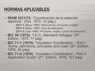 NORMAS APLICABLES
   IRAM 2211/72: “Coordinación de la aislación
    eléctrica”. (Oct. 1972, 12 pág.)
         2211-1 (Mayo 1985): Definiciones, principios y reglas
         2211-2 (Mayo 1988): Guía de Aplicación
         2211-3 (Julio 1988): Principios, reglas y guías de aplicación

   IEC 38 (1975): “I.E.C. Standard Voltages” (5th.
    Edition, 1975, 11 pág)
   IEC 71-1 (1976): “Insulation Coordination – Part I:
    Terms, definitions, principles and rules” (6th. Edition,
    1976, 45 pág)
   IEC 71-2 (1976): “Insulation Coordination – Part II:
    Application Guide” (2nd. Edition, 1976, 127 pág)
 