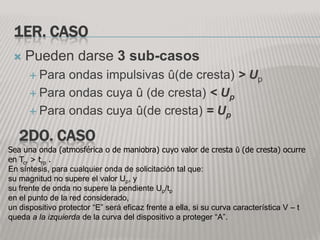 1ER. CASO
    Pueden darse 3 sub-casos
       Para ondas impulsivas û(de cresta) > Up
       Para ondas cuya û (de cresta) < Up

       Para ondas cuya û(de cresta) = Up

   2DO. CASO
Sea una onda (atmosférica o de maniobra) cuyo valor de cresta û (de cresta) ocurre
en Tcr > trp .
En síntesis, para cualquier onda de solicitación tal que:
su magnitud no supere el valor Up, y
su frente de onda no supere la pendiente Up/tp
en el punto de la red considerado,
un dispositivo protector “E” será eficaz frente a ella, si su curva característica V – t
queda a la izquierda de la curva del dispositivo a proteger “A”.
 