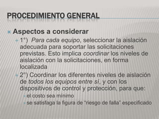PROCEDIMIENTO GENERAL
   Aspectos a considerar
     1°)  Para cada equipo, seleccionar la aislación
      adecuada para soportar las solicitaciones
      previstas. Esto implica coordinar los niveles de
      aislación con la solicitaciones, en forma
      localizada
     2°) Coordinar los diferentes niveles de aislación
      de todos los equipos entre sí, y con los
      dispositivos de control y protección, para que:
        elcosto sea mínimo
        se satisfaga la figura de “riesgo de falla” especificado
 