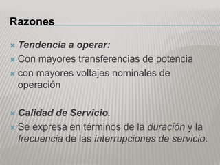 Razones

 Tendencia a operar:
 Con mayores transferencias de potencia

 con mayores voltajes nominales de
  operación

 Calidad de Servicio.
 Se expresa en términos de la duración y la
  frecuencia de las interrupciones de servicio.
 