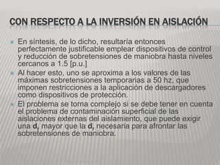 CON RESPECTO A LA INVERSIÓN EN AISLACIÓN
   En síntesis, de lo dicho, resultaría entonces
    perfectamente justificable emplear dispositivos de control
    y reducción de sobretensiones de maniobra hasta niveles
    cercanos a 1.5 [p.u.]
   Al hacer esto, uno se aproxima a los valores de las
    máximas sobretensiones temporarias a 50 hz, que
    imponen restricciones a la aplicación de descargadores
    como dispositivos de protección.
   El problema se torna complejo si se debe tener en cuenta
    el problema de contaminación superficial de las
    aislaciones externas del aislamiento, que puede exigir
    una dr mayor que la dr necesaria para afrontar las
    sobretensiones de maniobra.
 