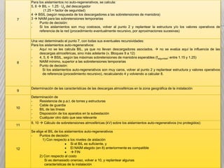 Para los aislamientos no auto-regenerativos, se calcula:
           5, 6  BIL 1.25 · Up del descargador
                    (1.25 = factor de seguridad)
           4  BSIL (según respuesta de los descargadores a las sobretensiones de maniobra)
           3  NAIM para las sobretensiones temporarias
GUÍA PARA LA COORDINACIÓN DE LA AISLACIÓN EN EAT
 7
           -
           -
                 Punto de decisión:
                 Si los aislamientos son muy costosos, volver al punto 2 y replantear la estructura y/o los valores operativos de
                 referencia de la red (procedimiento eventualmente recursivo, por aproximaciones sucesivas)
Bloque                                                  Tarea a realizar
   1    Determinación de la Tensión de servicio
       Una vez determinado el punto 7, con todas sus eventuales recursividades:
       Para los aislamientos auto-regenerativos:
   2   -Determinación deBIL, ya características estructurales no se evalúa aquí la de la red
             Aquí no se les calcula las que no llevan descargadores asociados.  y operativas influencia de las
        (conectividad, valores de tensiones deareferencia en los nodos, etc)
             descargas atmosféricas, sino más adelante (v. Bloques 9 12)
       -     4, 5, 6  BSIL, según las máximas sobretensiones de maniobra esperables (fseguridad: entre 1.15 y 1.25)
  83   -Cálculo de sobretensiones temporarias
             NAIM mínimo, superior a las sobretensiones temporarias
       -     Punto de decisión:
   4    Cálculo aislamientos auto-regenerativosde maniobra al punto 2 y replantear estructura y valores operativos
               Si los
                       de sobretensiones son muy caros, volver
        Condela referencia de recursivo),los resultados de calcularse adopta un nivel de
                   referencia (procedimiento 2. y recalculando 4 y volviendo a 3., 8.

   5    aislación general (para todos los equipos – autorregenerativos o no – del
  9
        sistema)
       Determinación de las características de las descargas atmosféricas en la zona geográfica de la instalación
        3, 5  se eligen los descargadores de sobretensiones. Su Vnominal debe
       Determinación de
       -serResistencia de p.a.t. de torres y estructuras máximas sobretensiones temporarias.
              ligeramente superior a las
       -     Cable de guardia
  10   --     Se adopta el número, asignación y posición de los descargadores
             BIL de las líneas
   6   -
       -
             Disposición de los aparatos en la subestación aislamientos no auto-regenerativos.
              destinados a proteger a los
             Cualquier otro dato que sea relevante
       9, 10  Cálculo de sobretensiones protección obtenido, vg. la magnitud (en kV) a la que
        - Se fija el nivel de atmosféricas (kV) sobre los aislamientos auto-regenerativos (no protegidos):
  11
              quedan reducidas las máximas sobretensiones atmosféricas por
       Se elige el BIL de los aislamientos auto-regenerativos
       -      acción de los descargadores
             Puntos de decisión:
                  1) Con respecto a los niveles de aislación
                                     Si el BIL es suficiente, y
  12                                 El NAIM elegido (en 8) anteriormente es compatible
                                      FIN
                2) Con respecto al costo
                   Si es demasiado oneroso, volver a 10, y replantear algunas
                   características de la instalación
 