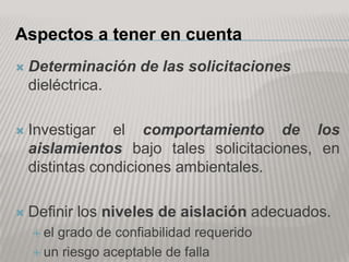 Aspectos a tener en cuenta
   Determinación de las solicitaciones
    dieléctrica.

   Investigar el comportamiento de los
    aislamientos bajo tales solicitaciones, en
    distintas condiciones ambientales.

   Definir los niveles de aislación adecuados.
     elgrado de confiabilidad requerido
     un riesgo aceptable de falla
 