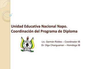 Unidad Educativa Nacional Napo.
Coordinación del Programa de Diploma
Lic. Germán Robles – Coordinador IB
Dr. Olga Chariguaman – Homóloga IB
 