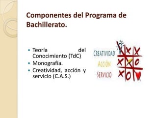 Componentes del Programa de
Bachillerato.
 Teoría del
Conocimiento (TdC)
 Monografía.
 Creatividad, acción y
servicio (C.A.S.)
 
