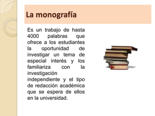 La monografía
Es un trabajo de hasta
4000 palabras que
ofrece a los estudiantes
la oportunidad de
investigar un tema de
especial interés y los
familiariza con la
investigación
independiente y el tipo
de redacción académica
que se espera de ellos
en la universidad.
 