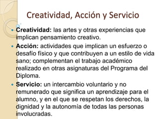 Creatividad, Acción y Servicio
 Creatividad: las artes y otras experiencias que
implican pensamiento creativo.
 Acción: actividades que implican un esfuerzo o
desafío físico y que contribuyen a un estilo de vida
sano; complementan el trabajo académico
realizado en otras asignaturas del Programa del
Diploma.
 Servicio: un intercambio voluntario y no
remunerado que significa un aprendizaje para el
alumno, y en el que se respetan los derechos, la
dignidad y la autonomía de todas las personas
involucradas.
 