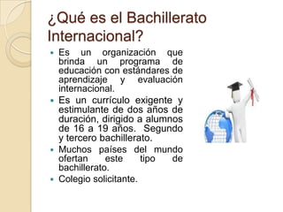 ¿Qué es el Bachillerato
Internacional?
 Es un organización que
brinda un programa de
educación con estándares de
aprendizaje y evaluación
internacional.
 Es un currículo exigente y
estimulante de dos años de
duración, dirigido a alumnos
de 16 a 19 años. Segundo
y tercero bachillerato.
 Muchos países del mundo
ofertan este tipo de
bachillerato.
 Colegio solicitante.
 