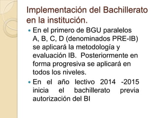 Implementación del Bachillerato
en la institución.
 En el primero de BGU paralelos
A, B, C, D (denominados PRE-IB)
se aplicará la metodología y
evaluación IB. Posteriormente en
forma progresiva se aplicará en
todos los niveles.
 En el año lectivo 2014 -2015
inicia el bachillerato previa
autorización del BI
 