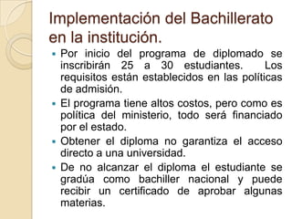 Implementación del Bachillerato
en la institución.
 Por inicio del programa de diplomado se
inscribirán 25 a 30 estudiantes. Los
requisitos están establecidos en las políticas
de admisión.
 El programa tiene altos costos, pero como es
política del ministerio, todo será financiado
por el estado.
 Obtener el diploma no garantiza el acceso
directo a una universidad.
 De no alcanzar el diploma el estudiante se
gradúa como bachiller nacional y puede
recibir un certificado de aprobar algunas
materias.
 