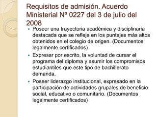 Requisitos de admisión. Acuerdo
Ministerial Nº 0227 del 3 de julio del
2008
 Poseer una trayectoria académica y disciplinaria
destacada que se refleje en los puntajes más altos
obtenidos en el colegio de origen. (Documentos
legalmente certificados)
 Expresar por escrito, la voluntad de cursar el
programa del diploma y asumir los compromisos
estudiantiles que este tipo de bachillerato
demanda,
 Poseer liderazgo institucional, expresado en la
participación de actividades grupales de beneficio
social, educativo o comunitario. (Documentos
legalmente certificados)
 