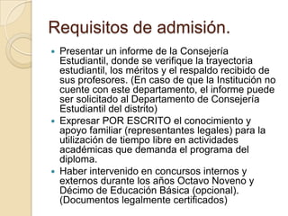 Requisitos de admisión.
 Presentar un informe de la Consejería
Estudiantil, donde se verifique la trayectoria
estudiantil, los méritos y el respaldo recibido de
sus profesores. (En caso de que la Institución no
cuente con este departamento, el informe puede
ser solicitado al Departamento de Consejería
Estudiantil del distrito)
 Expresar POR ESCRITO el conocimiento y
apoyo familiar (representantes legales) para la
utilización de tiempo libre en actividades
académicas que demanda el programa del
diploma.
 Haber intervenido en concursos internos y
externos durante los años Octavo Noveno y
Décimo de Educación Básica (opcional).
(Documentos legalmente certificados)
 
