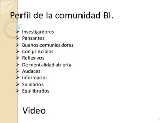 7
Perfil de la comunidad BI.
 Investigadores
 Pensantes
 Buenos comunicadores
 Con principios
 Reflexivos
 De mentalidad abierta
 Audaces
 Informados
 Solidarios
 Equilibrados
Video
 