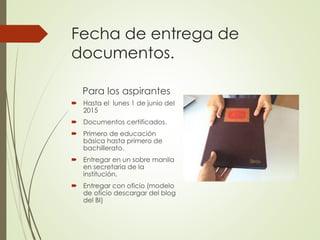 Fecha de entrega de
documentos.
Para los aspirantes
 Hasta el lunes 1 de junio del
2015
 Documentos certificados.
 Primero de educación
básica hasta primero de
bachillerato.
 Entregar en un sobre manila
en secretaria de la
institución.
 Entregar con oficio (modelo
de oficio descargar del blog
del BI)
 