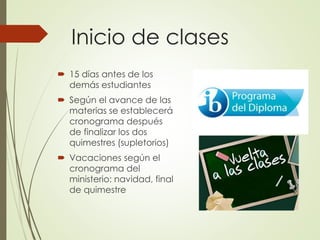 Inicio de clases
 15 días antes de los
demás estudiantes
 Según el avance de las
materias se establecerá
cronograma después
de finalizar los dos
quimestres (supletorios)
 Vacaciones según el
cronograma del
ministerio: navidad, final
de quimestre
 